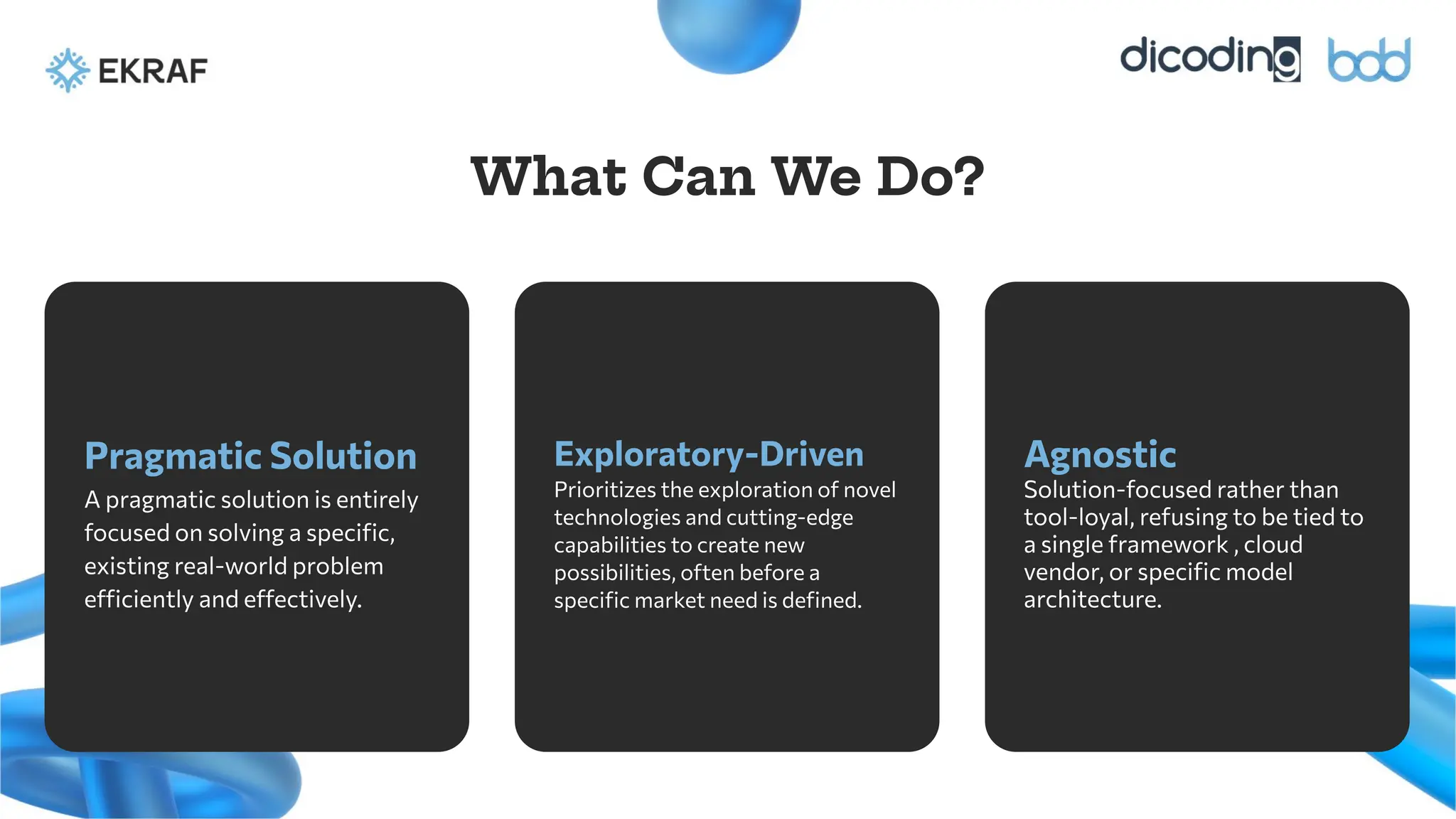 Pragmatic Solution
A pragmatic solution is entirely
focused on solving a speciﬁc,
existing real-world problem
efficiently and effectively.
Exploratory-Driven
Prioritizes the exploration of novel
technologies and cutting-edge
capabilities to create new
possibilities, often before a
speciﬁc market need is deﬁned.
What Can We Do?
Agnostic
Solution-focused rather than
tool-loyal, refusing to be tied to
a single framework , cloud
vendor, or speciﬁc model
architecture.
 