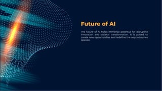 Future of AI
The future of AI holds immense potential for disruptive
innovation and societal transformation. It is poised to
create new opportunities and redeﬁne the way industries
operate.
 