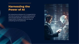 As industries embrace AI, it is essential to
harness its power for sustainable growth
and societal beneﬁt. Collaboration and
responsible AI deployment are key to
unlocking its full potential.
Harnessing the
Power of AI
 