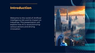 Introduction
Welcome to the world of Artiﬁcial
Intelligence (AI) and its impact on
industries. This presentation will
explore how AI is revolutionizing
various sectors and driving
innovation.
 