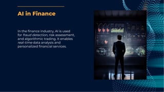 AI in Finance
In the ﬁnance industry, AI is used
for fraud detection, risk assessment,
and algorithmic trading. It enables
real-time data analysis and
personalized ﬁnancial services.
 