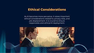 Ethical Considerations
As AI becomes more pervasive, it raises important
ethical considerations related to privacy, bias, and
job displacement. It is crucial to ensure
responsible and ethical AI deployment.
 