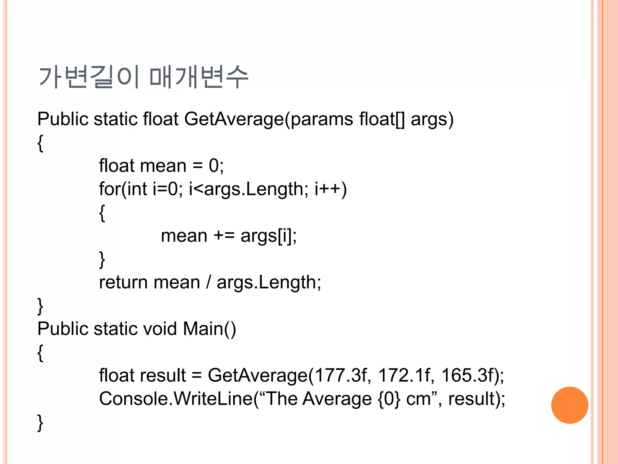 가변길이 매개변수
Public static float GetAverage(params float[] args)
{
        float mean = 0;
        for(int i=0; i<args.Length; i++)
        {
                 mean += args[i];
        }
        return mean / args.Length;
}
Public static void Main()
{
        float result = GetAverage(177.3f, 172.1f, 165.3f);
        Console.WriteLine(“The Average {0} cm”, result);
}
 