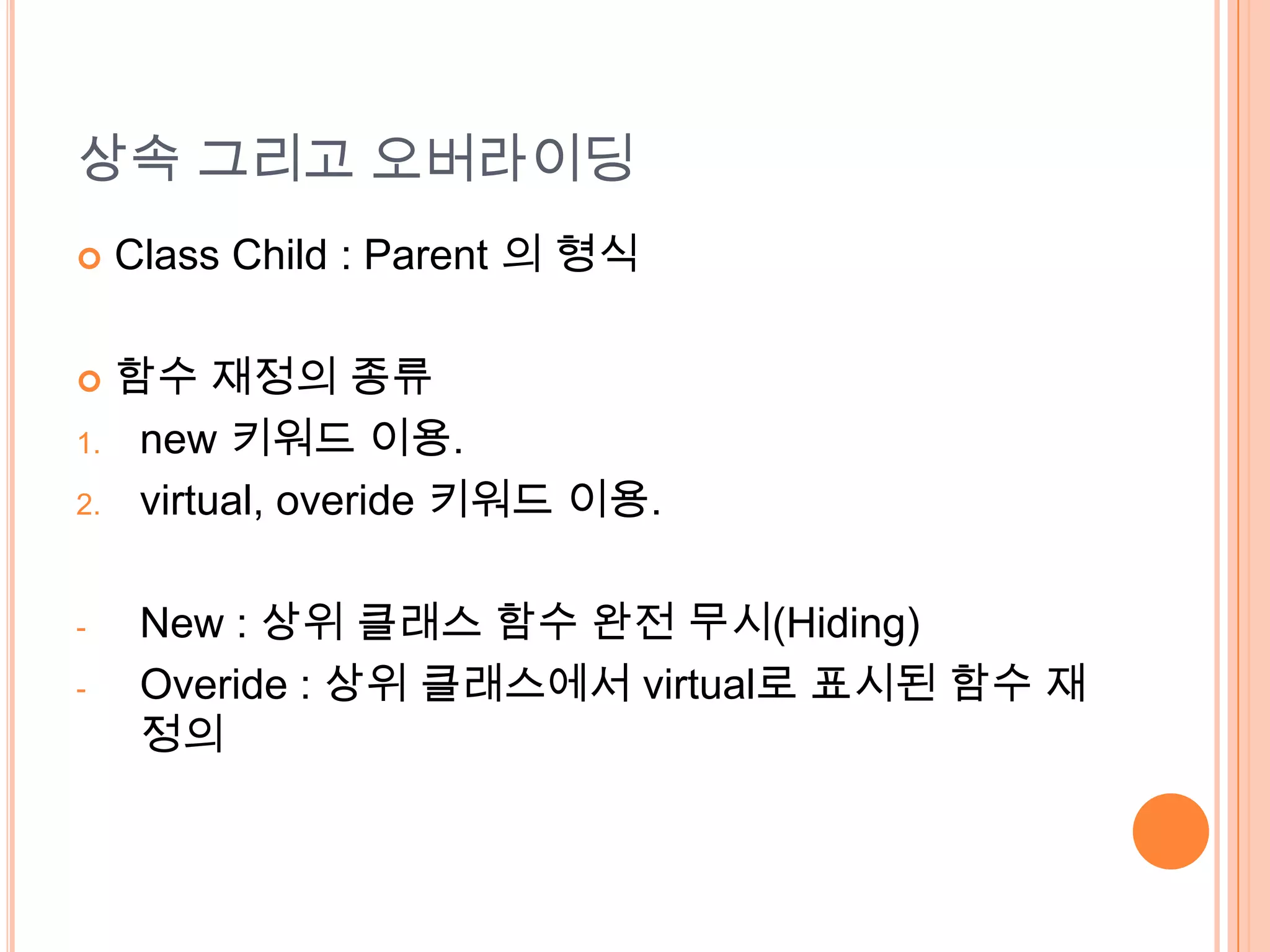 상속 그리고 오버라이딩
    Class Child : Parent 의 형식

    함수 재정의 종류
1.    new 키워드 이용.
2.    virtual, overide 키워드 이용.

-     New : 상위 클래스 함수 완전 무시(Hiding)
-     Overide : 상위 클래스에서 virtual로 표시된 함수 재
      정의
 