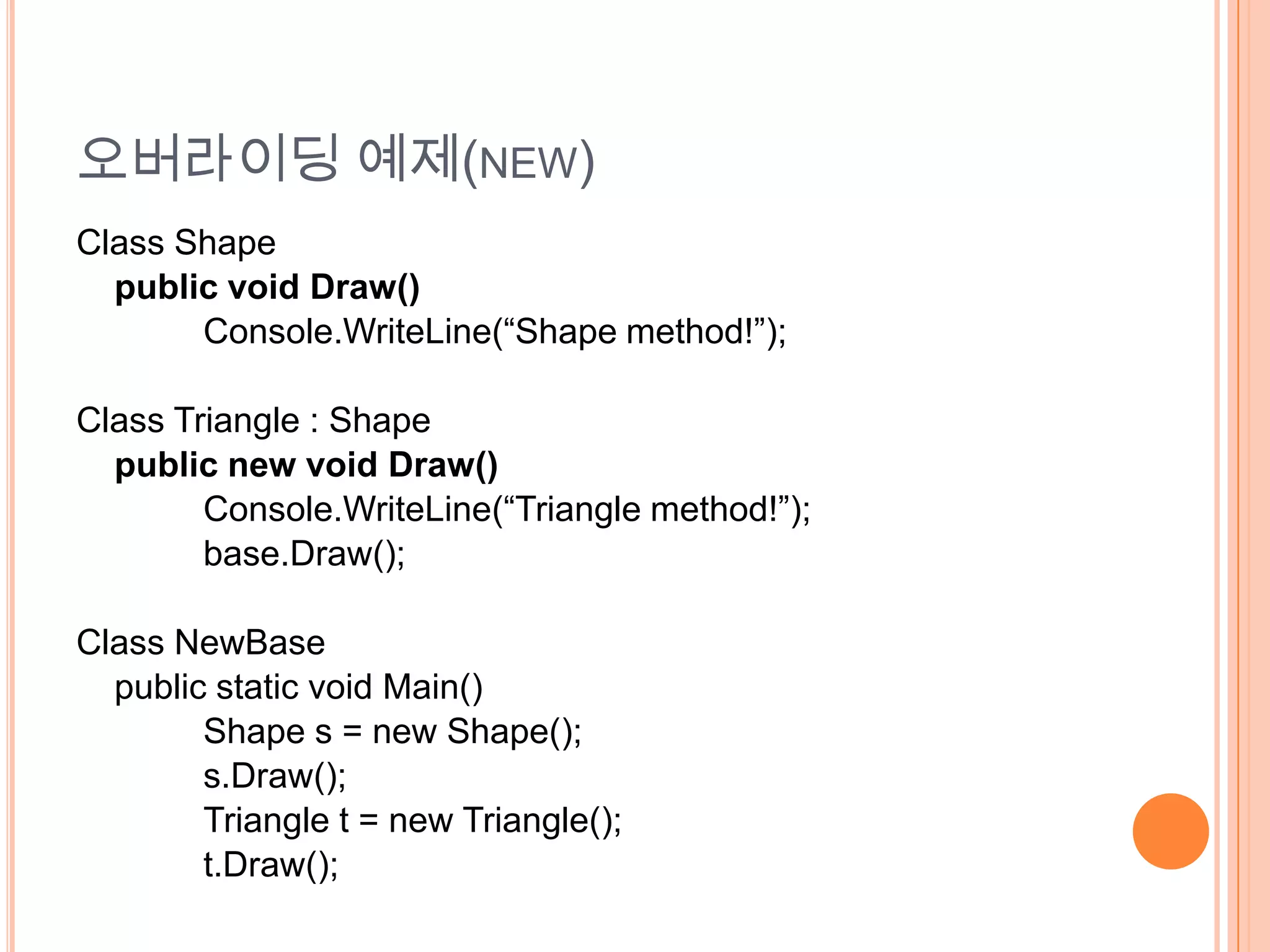 오버라이딩 예제(NEW)
Class Shape
  public void Draw()
       Console.WriteLine(“Shape method!”);

Class Triangle : Shape
  public new void Draw()
        Console.WriteLine(“Triangle method!”);
        base.Draw();

Class NewBase
  public static void Main()
        Shape s = new Shape();
        s.Draw();
        Triangle t = new Triangle();
        t.Draw();
 