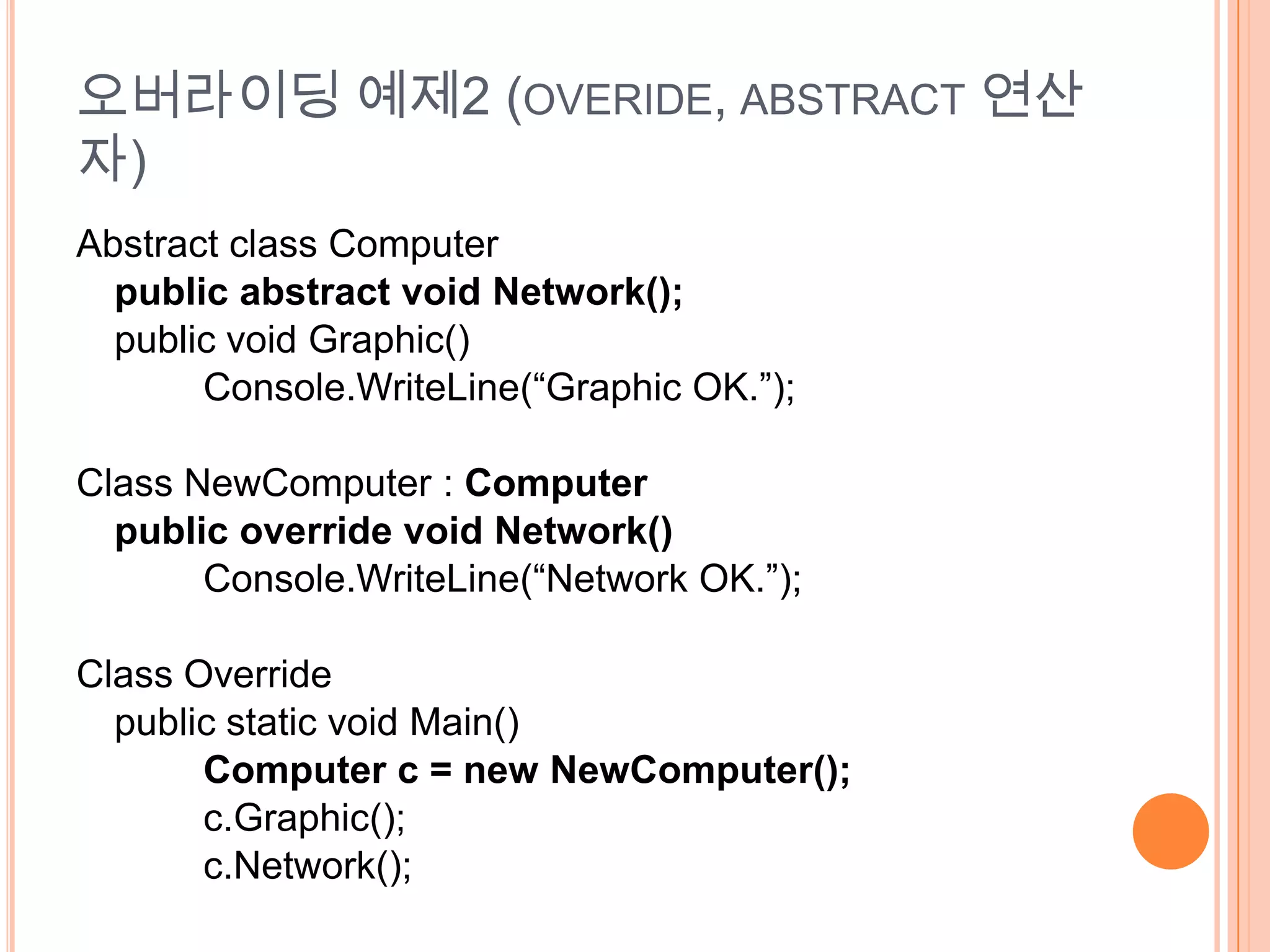 오버라이딩 예제2 (OVERIDE, ABSTRACT 연산
자)
Abstract class Computer
  public abstract void Network();
  public void Graphic()
       Console.WriteLine(“Graphic OK.”);

Class NewComputer : Computer
  public override void Network()
       Console.WriteLine(“Network OK.”);

Class Override
  public static void Main()
       Computer c = new NewComputer();
       c.Graphic();
       c.Network();
 