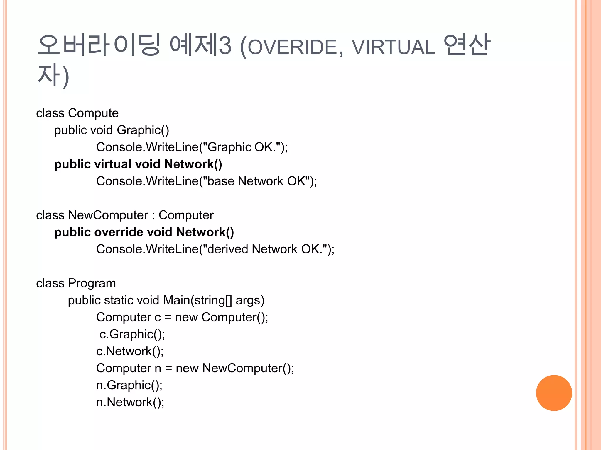 오버라이딩 예제3 (OVERIDE, VIRTUAL 연산
자)
class Compute
   public void Graphic()
           Console.WriteLine("Graphic OK.");
   public virtual void Network()
           Console.WriteLine("base Network OK");

class NewComputer : Computer
   public override void Network()
          Console.WriteLine("derived Network OK.");

class Program
      public static void Main(string[] args)
           Computer c = new Computer();
            c.Graphic();
           c.Network();
           Computer n = new NewComputer();
           n.Graphic();
           n.Network();
 