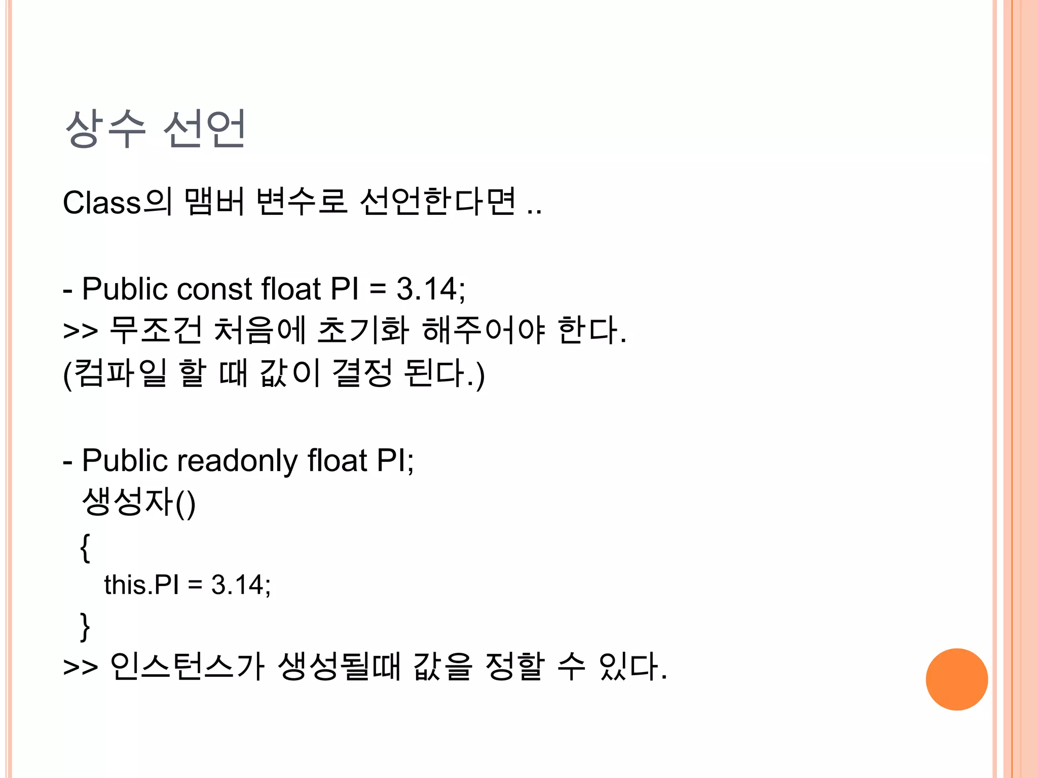 상수 선언
Class의 맴버 변수로 선언한다면 ..

- Public const float PI = 3.14;
>> 무조건 처음에 초기화 해주어야 한다.
(컴파일 할 때 값이 결정 된다.)

- Public readonly float PI;
  생성자()
  {
   this.PI = 3.14;
 }
>> 인스턴스가 생성될때 값을 정할 수 있다.
 