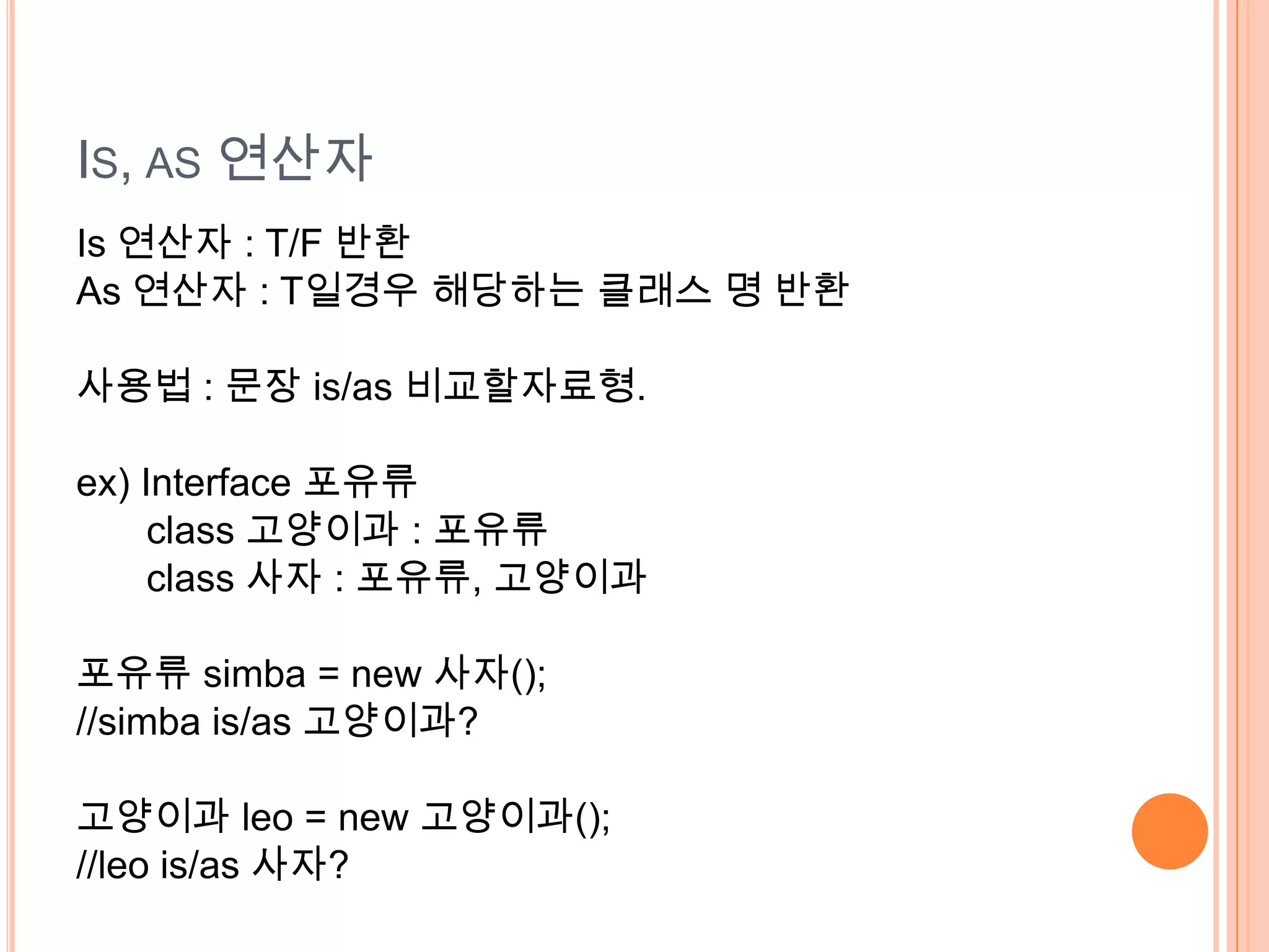 IS, AS 연산자
Is 연산자 : T/F 반환
As 연산자 : T일경우 해당하는 클래스 명 반환

사용법 : 문장 is/as 비교할자료형.

ex) Interface 포유류
     class 고양이과 : 포유류
     class 사자 : 포유류, 고양이과

포유류 simba = new 사자();
//simba is/as 고양이과?

고양이과 leo = new 고양이과();
//leo is/as 사자?
 