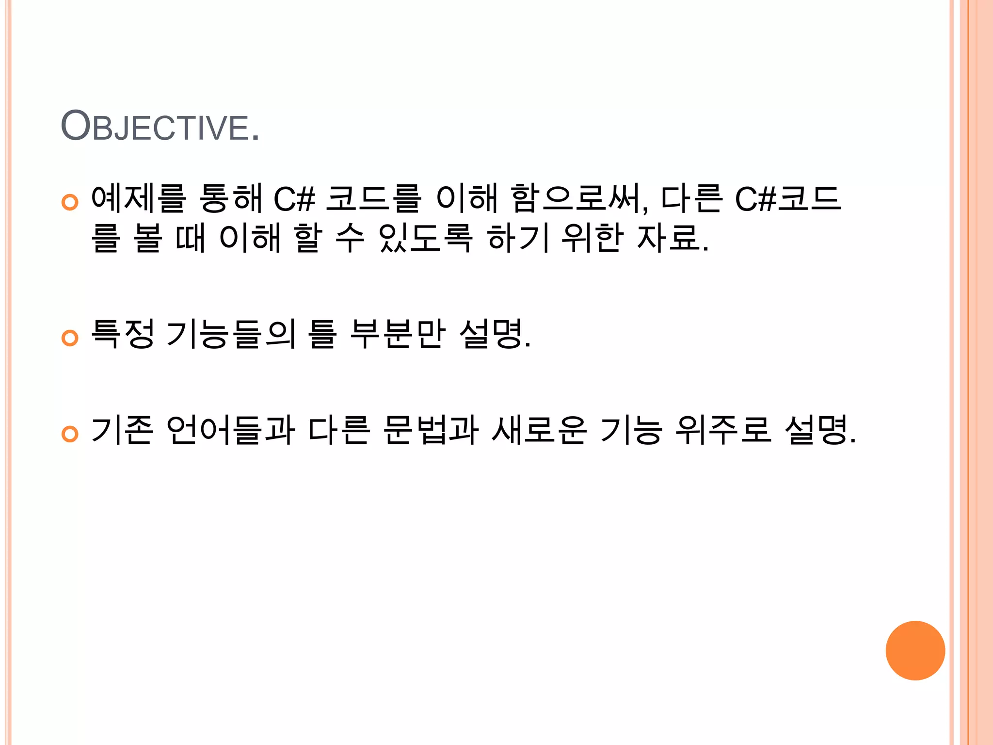 OBJECTIVE.
   예제를 통해 C# 코드를 이해 함으로써, 다른 C#코드
    를 볼 때 이해 할 수 있도록 하기 위한 자료.

   특정 기능들의 틀 부분만 설명.

   기존 언어들과 다른 문법과 새로운 기능 위주로 설명.
 