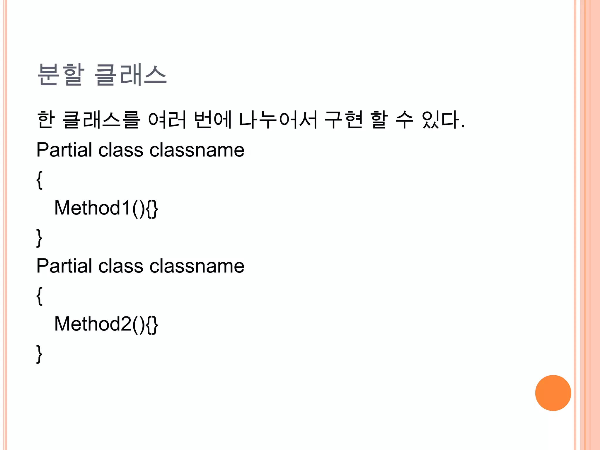 분할 클래스
한 클래스를 여러 번에 나누어서 구현 할 수 있다.
Partial class classname
{
  Method1(){}
}
Partial class classname
{
  Method2(){}
}
 