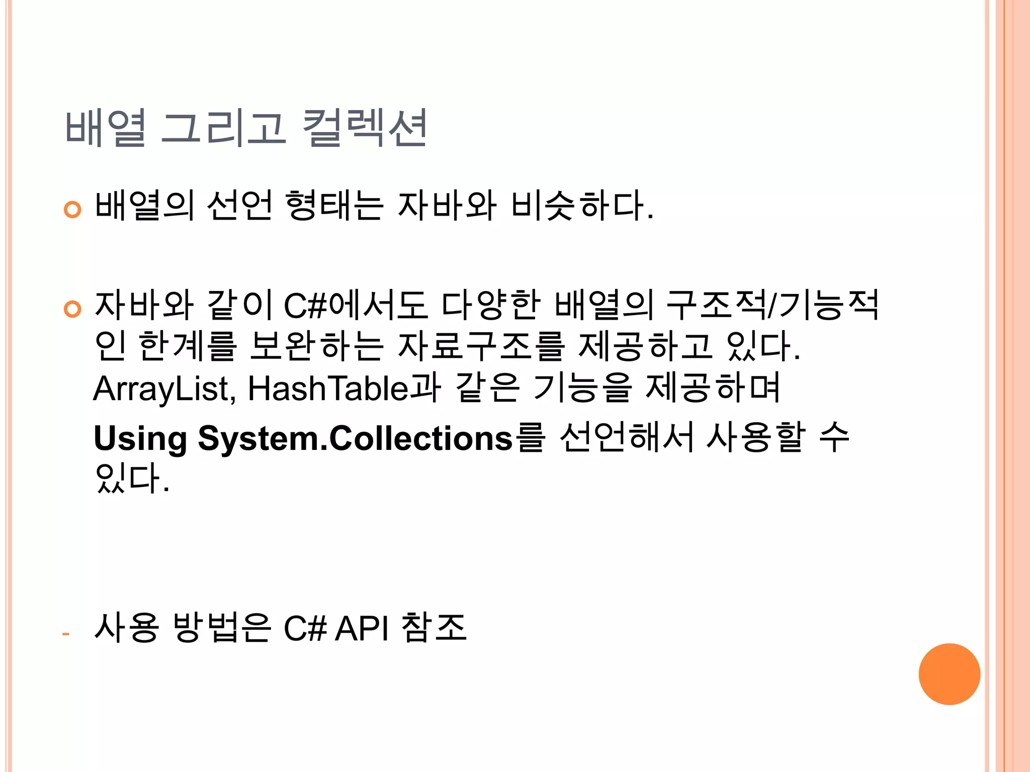 배열 그리고 컬렉션
   배열의 선언 형태는 자바와 비슷하다.

   자바와 같이 C#에서도 다양한 배열의 구조적/기능적
    인 한계를 보완하는 자료구조를 제공하고 있다.
    ArrayList, HashTable과 같은 기능을 제공하며
    Using System.Collections를 선언해서 사용할 수
    있다.



-   사용 방법은 C# API 참조
 