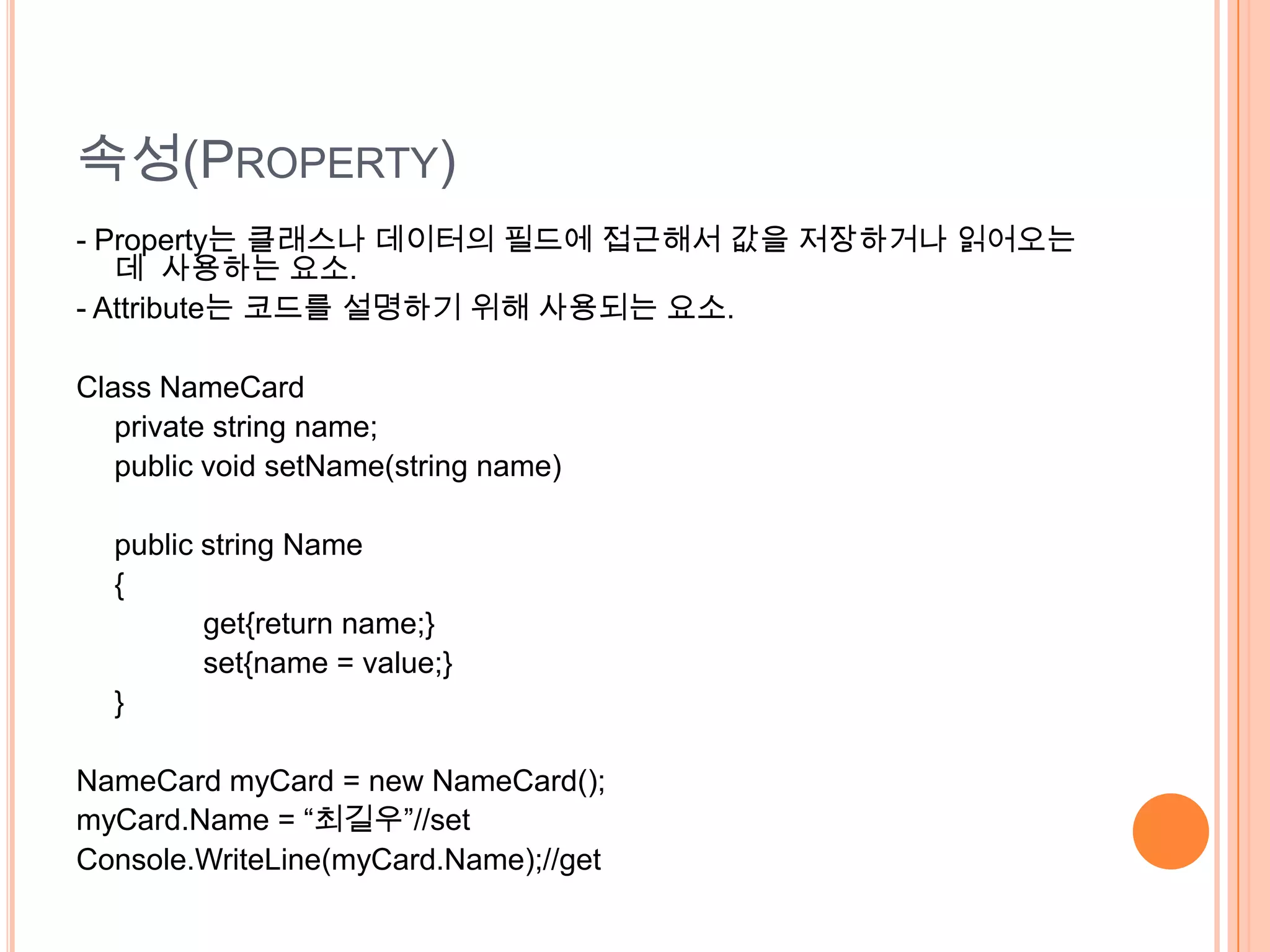속성(PROPERTY)
- Property는 클래스나 데이터의 필드에 접근해서 값을 저장하거나 읽어오는
   데 사용하는 요소.
- Attribute는 코드를 설명하기 위해 사용되는 요소.

Class NameCard
   private string name;
   public void setName(string name)

  public string Name
  {
         get{return name;}
         set{name = value;}
  }

NameCard myCard = new NameCard();
myCard.Name = “최길우”//set
Console.WriteLine(myCard.Name);//get
 