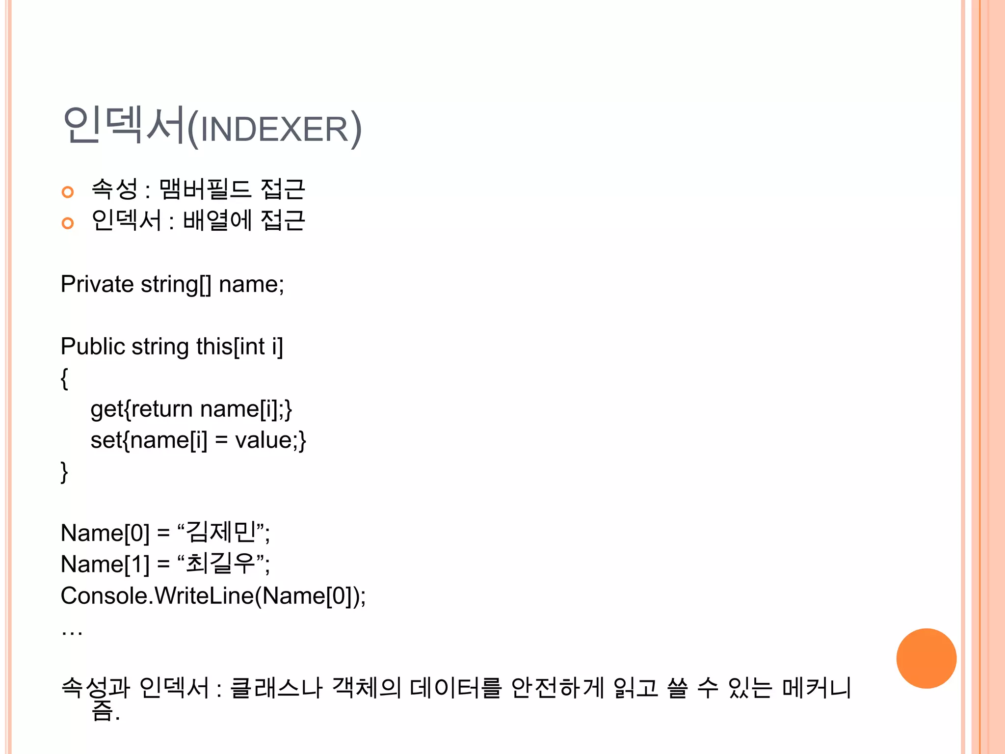 인덱서(INDEXER)
   속성 : 맴버필드 접근
   인덱서 : 배열에 접근

Private string[] name;

Public string this[int i]
{
  get{return name[i];}
  set{name[i] = value;}
}

Name[0] = “김제민”;
Name[1] = “최길우”;
Console.WriteLine(Name[0]);
…

속성과 인덱서 : 클래스나 객체의 데이터를 안전하게 읽고 쓸 수 있는 메커니
 즘.
 