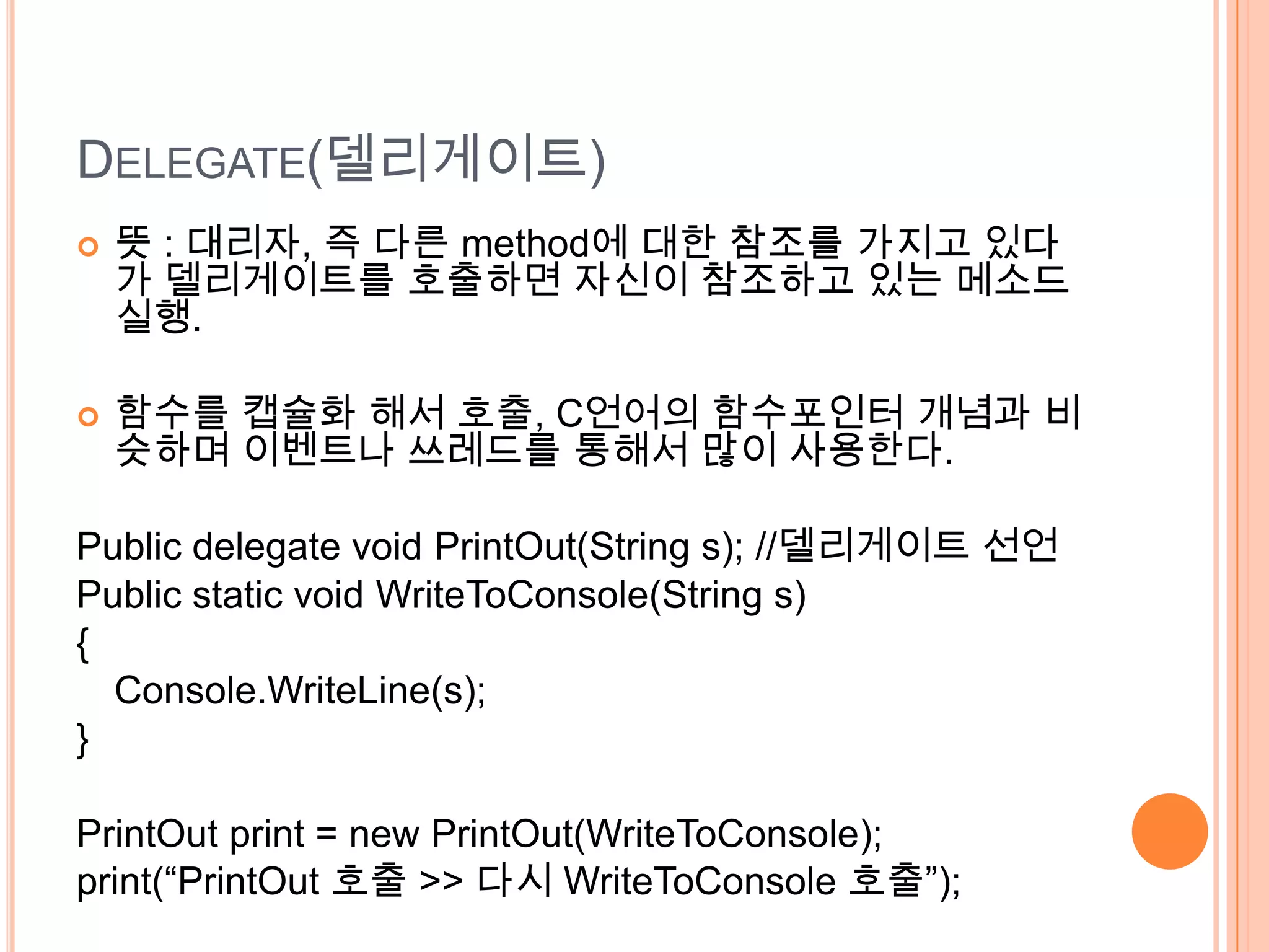 DELEGATE(델리게이트)
   뜻 : 대리자, 즉 다른 method에 대한 참조를 가지고 있다
    가 델리게이트를 호출하면 자신이 참조하고 있는 메소드
    실행.

   함수를 캡슐화 해서 호출, C언어의 함수포인터 개념과 비
    슷하며 이벤트나 쓰레드를 통해서 많이 사용한다.

Public delegate void PrintOut(String s); //델리게이트 선언
Public static void WriteToConsole(String s)
{
  Console.WriteLine(s);
}

PrintOut print = new PrintOut(WriteToConsole);
print(“PrintOut 호출 >> 다시 WriteToConsole 호출”);
 
