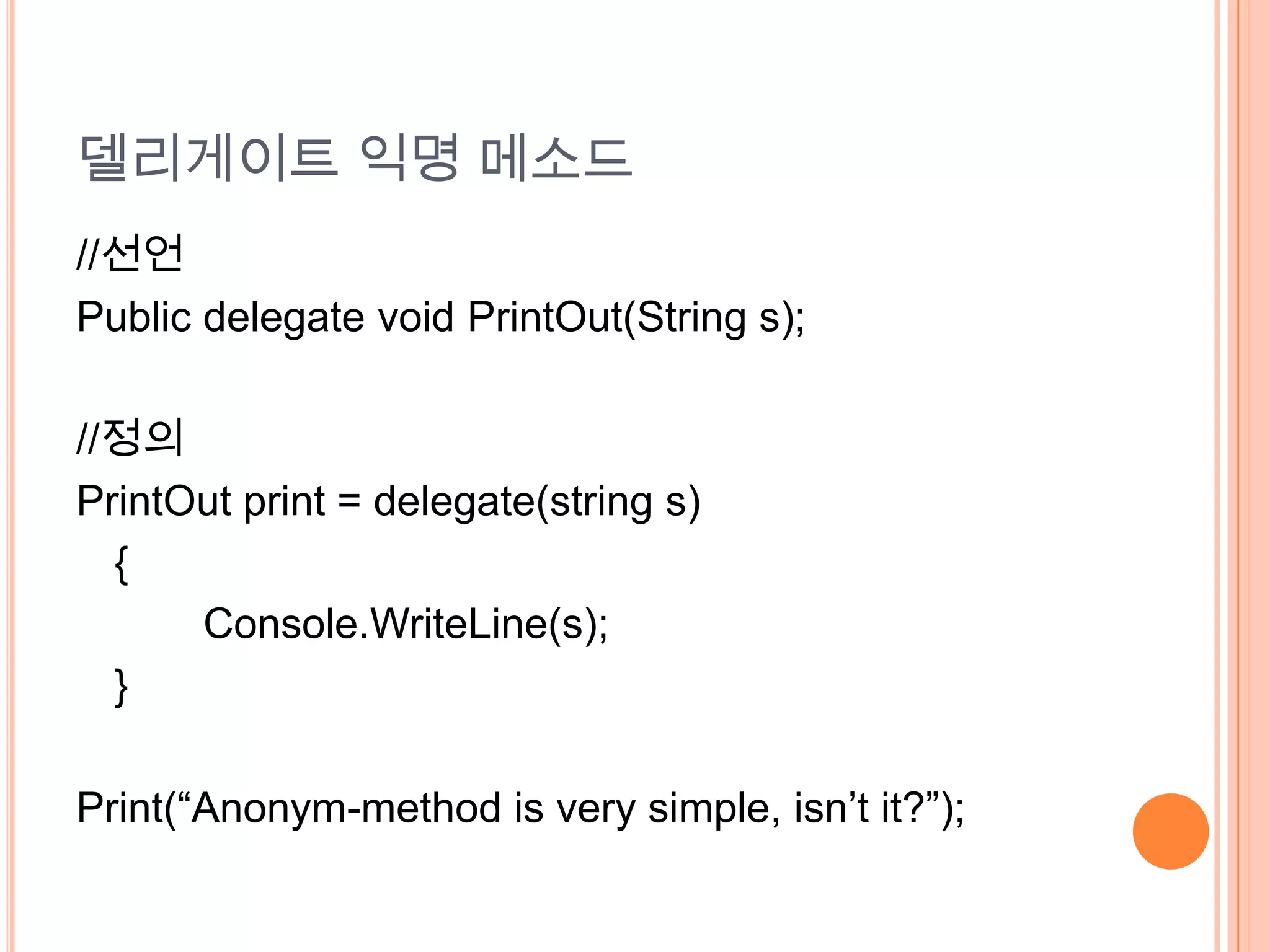 델리게이트 익명 메소드
//선언
Public delegate void PrintOut(String s);

//정의
PrintOut print = delegate(string s)
  {
      Console.WriteLine(s);
  }

Print(“Anonym-method is very simple, isn’t it?”);
 