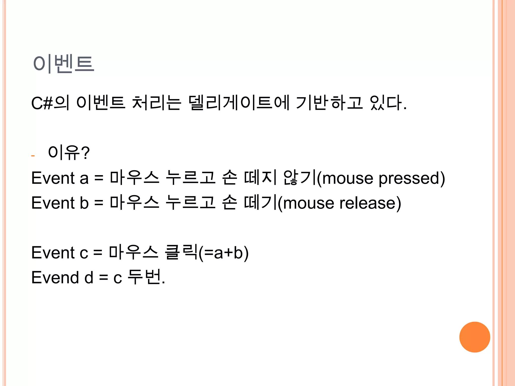 이벤트
C#의 이벤트 처리는 델리게이트에 기반하고 있다.

-이유?
Event a = 마우스 누르고 손 떼지 않기(mouse pressed)
Event b = 마우스 누르고 손 떼기(mouse release)

Event c = 마우스 클릭(=a+b)
Evend d = c 두번.
 