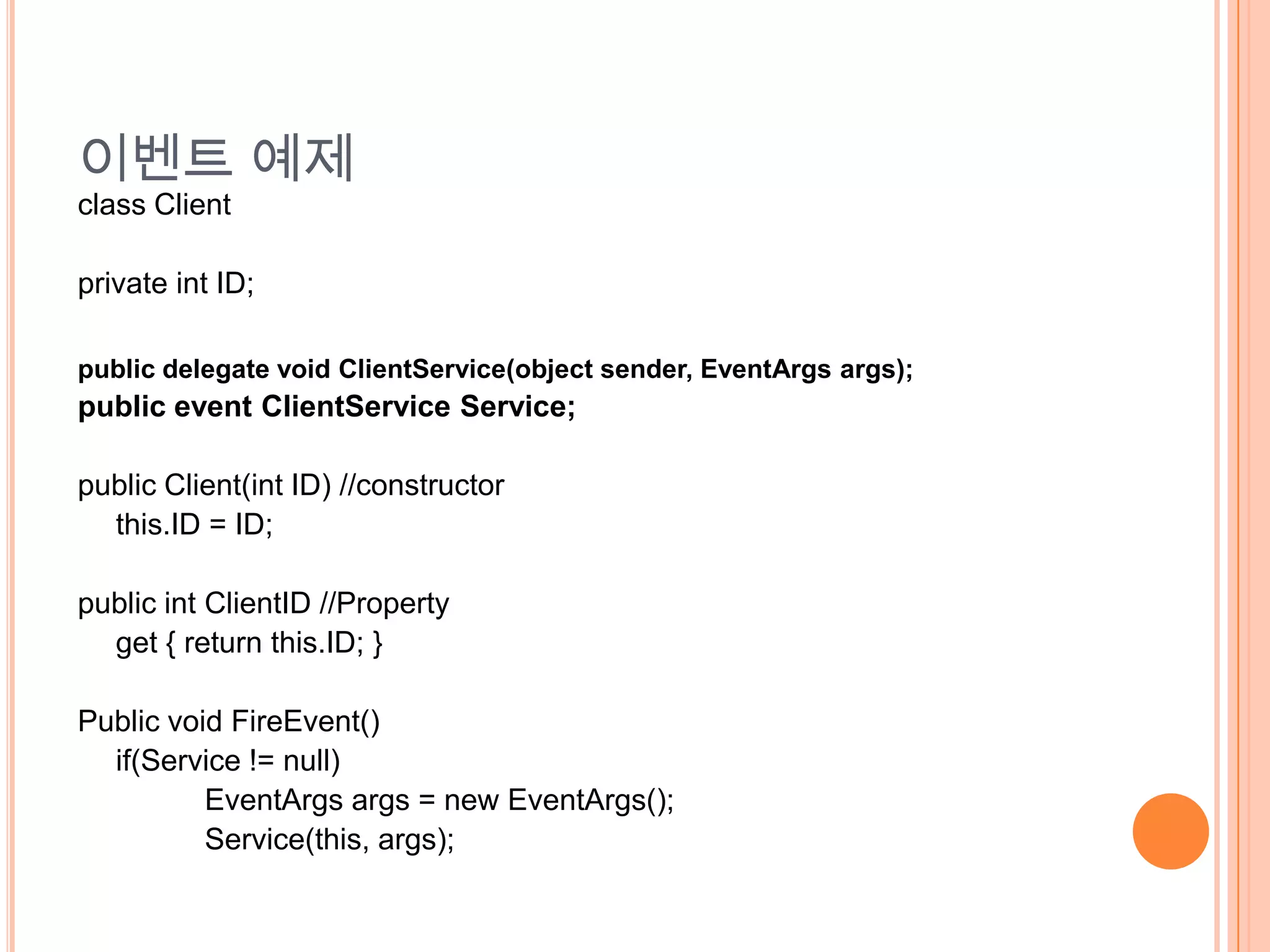 이벤트 예제
class Client

private int ID;

public delegate void ClientService(object sender, EventArgs args);
public event ClientService Service;

public Client(int ID) //constructor
  this.ID = ID;

public int ClientID //Property
  get { return this.ID; }

Public void FireEvent()
  if(Service != null)
          EventArgs args = new EventArgs();
          Service(this, args);
 