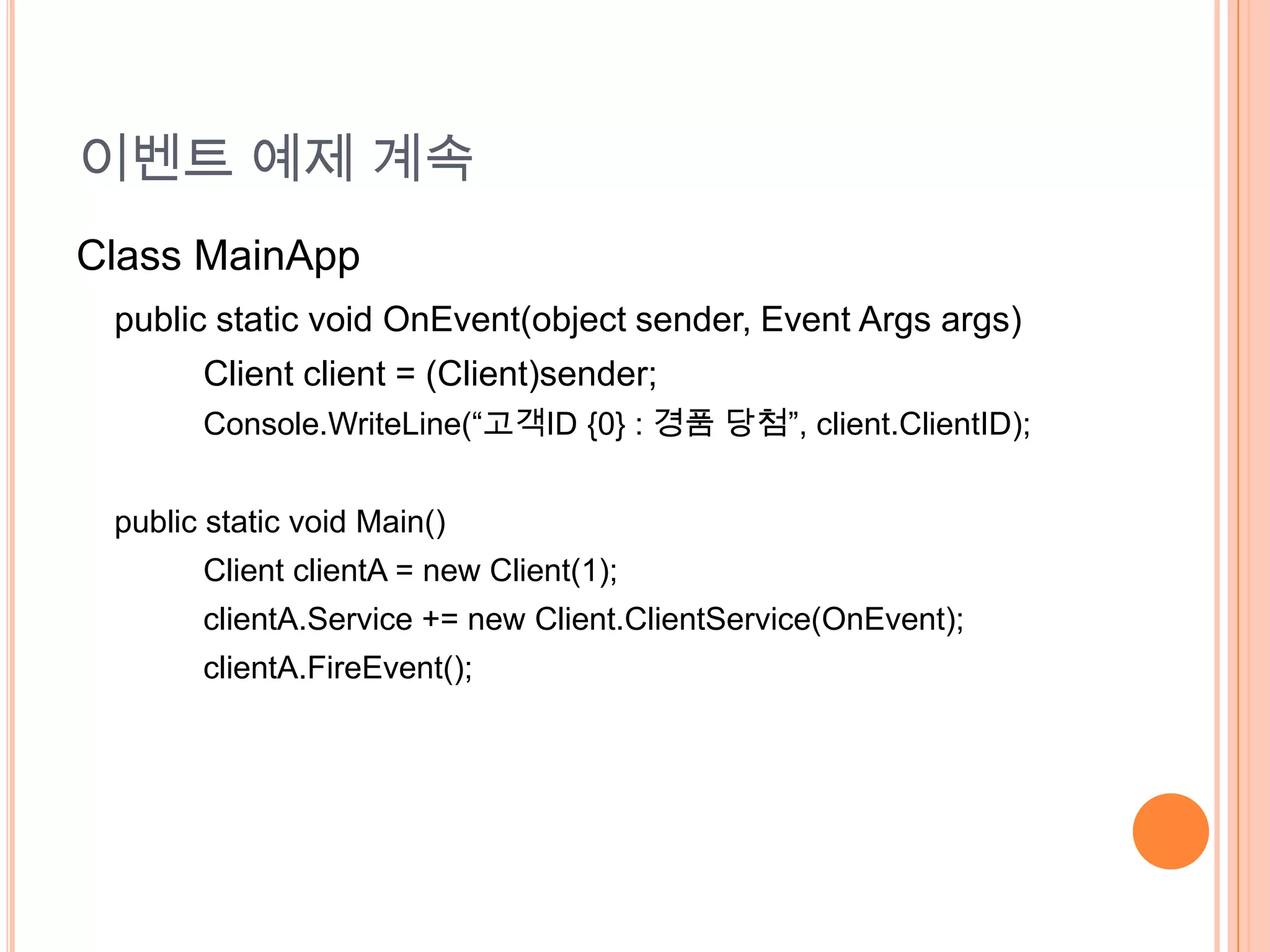 이벤트 예제 계속
Class MainApp
 public static void OnEvent(object sender, Event Args args)
       Client client = (Client)sender;
       Console.WriteLine(“고객ID {0} : 경품 당첨”, client.ClientID);


 public static void Main()
       Client clientA = new Client(1);
       clientA.Service += new Client.ClientService(OnEvent);
       clientA.FireEvent();
 