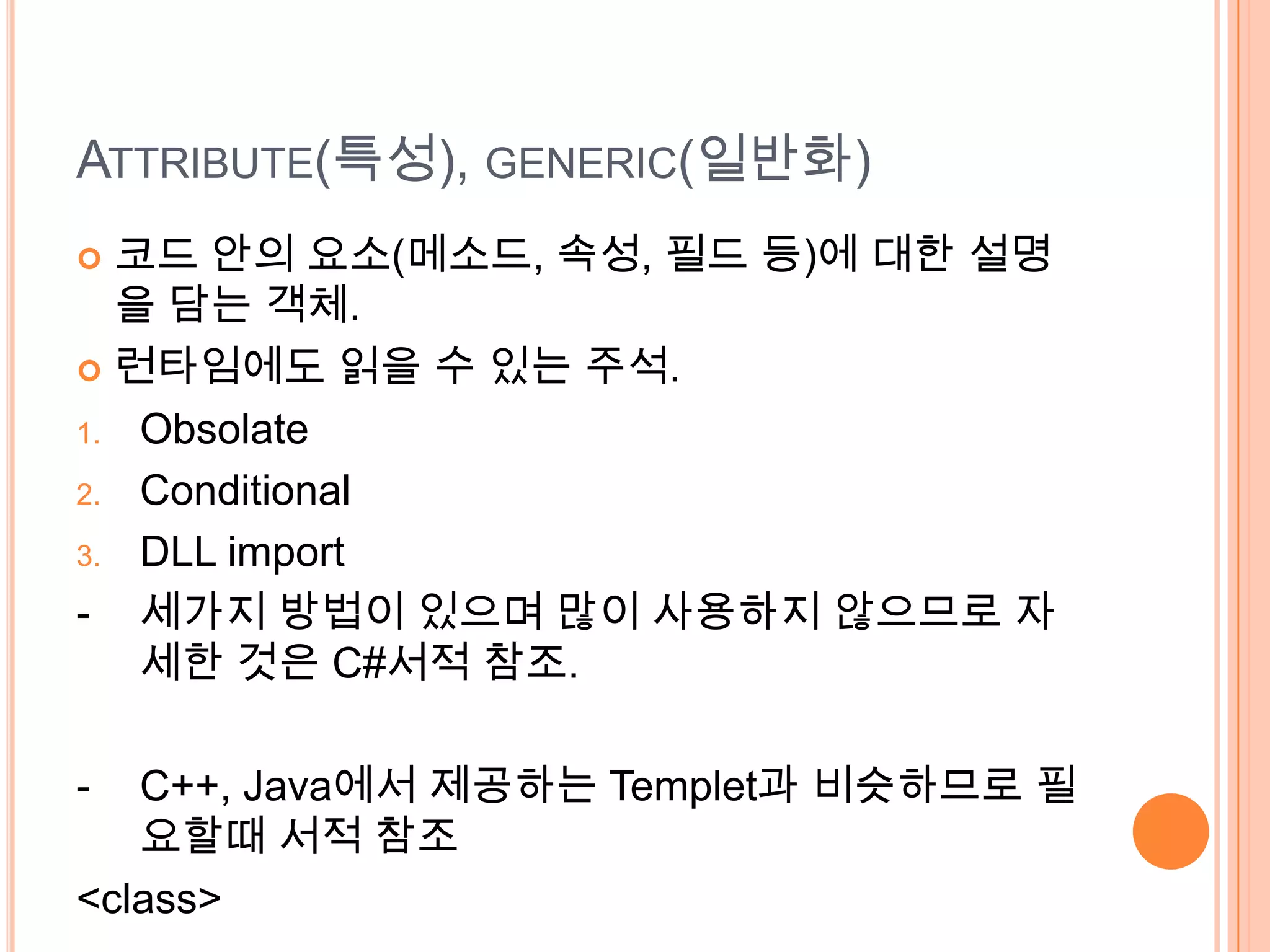 ATTRIBUTE(특성), GENERIC(일반화)
 코드 안의 요소(메소드, 속성, 필드 등)에 대한 설명
  을 담는 객체.
 런타임에도 읽을 수 있는 주석.

1. Obsolate

2. Conditional

3. DLL import

- 세가지 방법이 있으며 많이 사용하지 않으므로 자
   세한 것은 C#서적 참조.

-  C++, Java에서 제공하는 Templet과 비슷하므로 필
   요할때 서적 참조
<class>
 