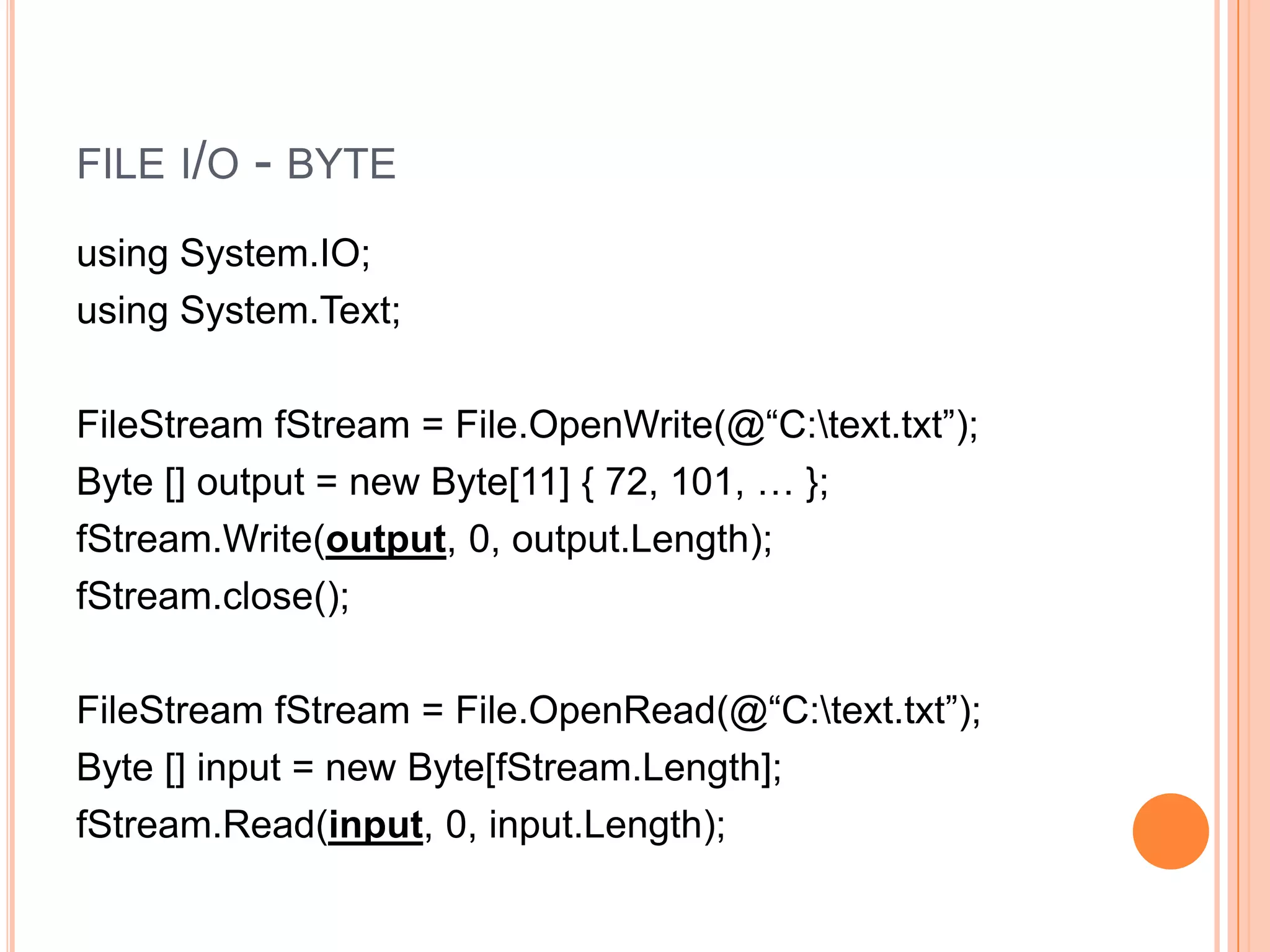 FILE I/O   - BYTE
using System.IO;
using System.Text;

FileStream fStream = File.OpenWrite(@“C:text.txt”);
Byte [] output = new Byte[11] { 72, 101, … };
fStream.Write(output, 0, output.Length);
fStream.close();

FileStream fStream = File.OpenRead(@“C:text.txt”);
Byte [] input = new Byte[fStream.Length];
fStream.Read(input, 0, input.Length);
 