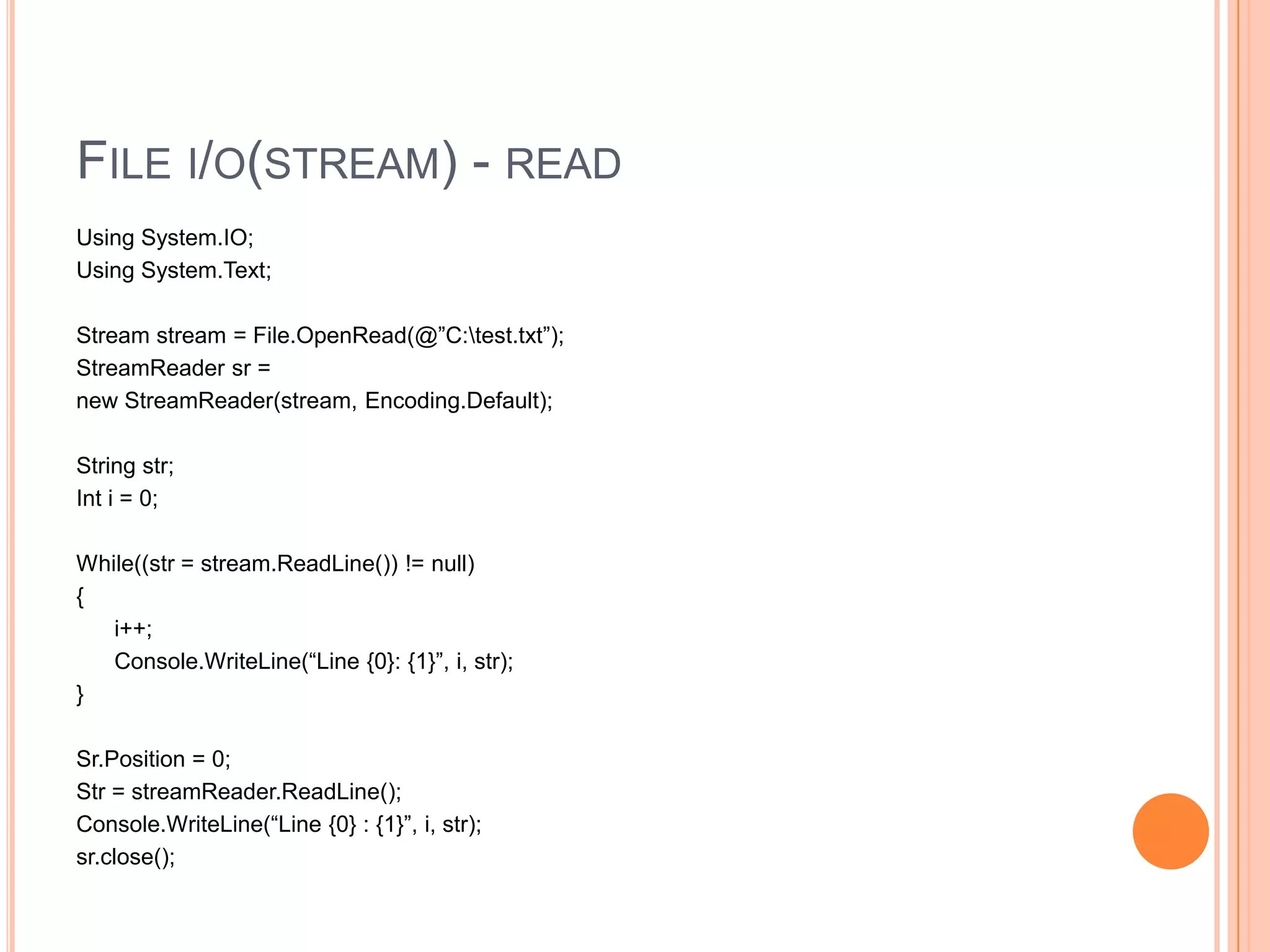 FILE I/O(STREAM) - READ
Using System.IO;
Using System.Text;

Stream stream = File.OpenRead(@”C:test.txt”);
StreamReader sr =
new StreamReader(stream, Encoding.Default);

String str;
Int i = 0;

While((str = stream.ReadLine()) != null)
{
   i++;
   Console.WriteLine(“Line {0}: {1}”, i, str);
}

Sr.Position = 0;
Str = streamReader.ReadLine();
Console.WriteLine(“Line {0} : {1}”, i, str);
sr.close();
 