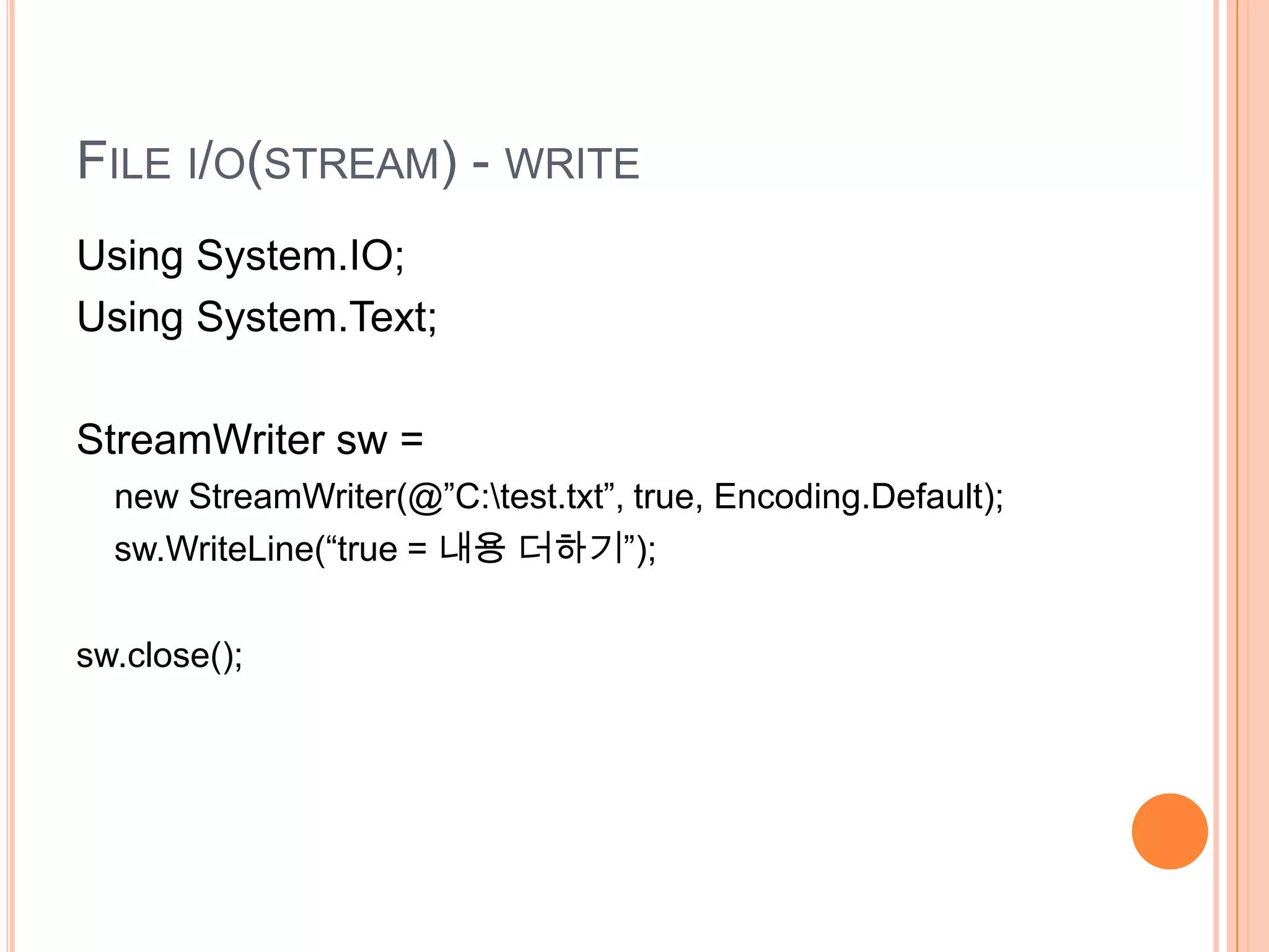 FILE I/O(STREAM) - WRITE
Using System.IO;
Using System.Text;

StreamWriter sw =
  new StreamWriter(@”C:test.txt”, true, Encoding.Default);
  sw.WriteLine(“true = 내용 더하기”);


sw.close();
 