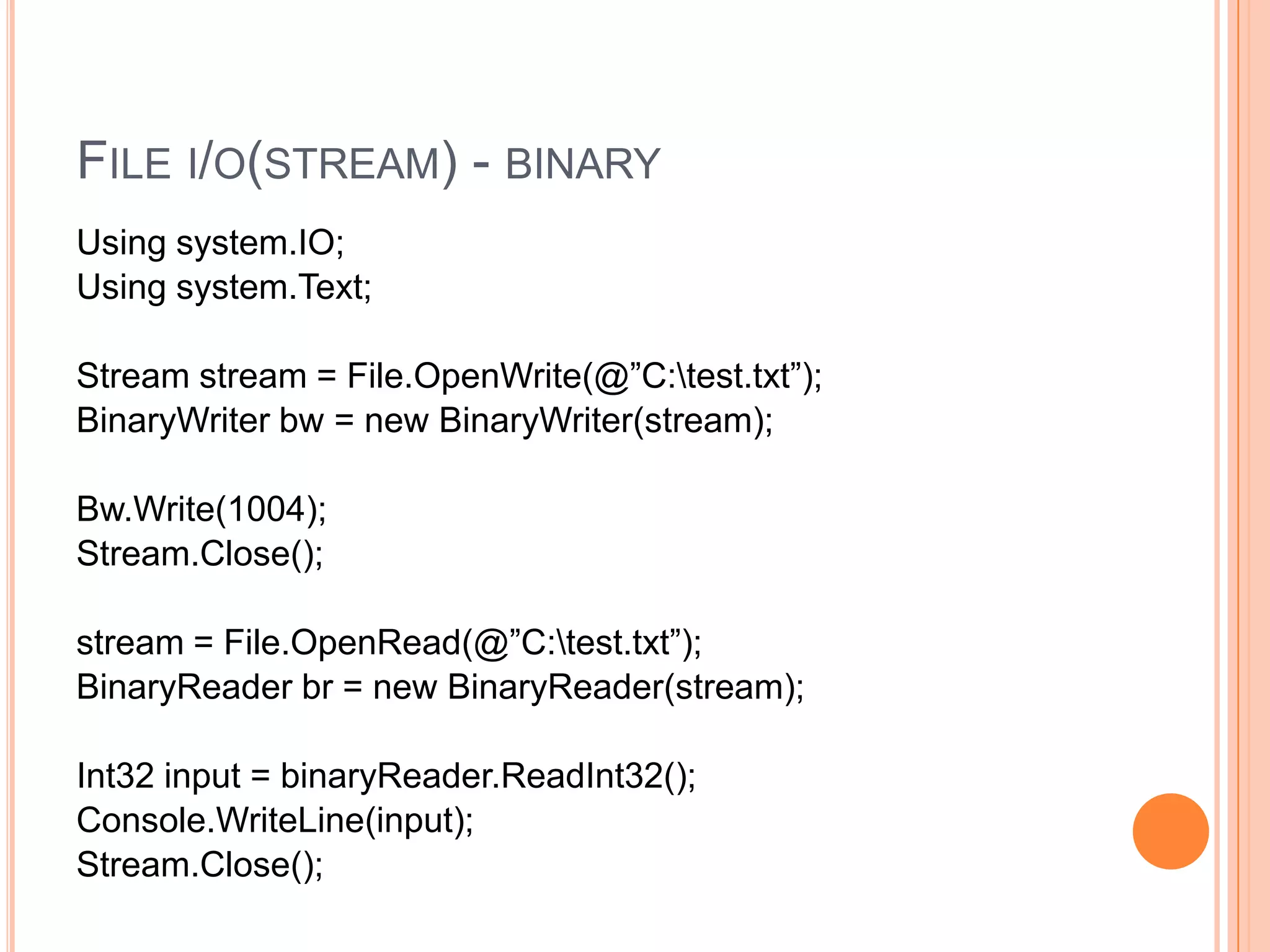 FILE I/O(STREAM) - BINARY
Using system.IO;
Using system.Text;

Stream stream = File.OpenWrite(@”C:test.txt”);
BinaryWriter bw = new BinaryWriter(stream);

Bw.Write(1004);
Stream.Close();

stream = File.OpenRead(@”C:test.txt”);
BinaryReader br = new BinaryReader(stream);

Int32 input = binaryReader.ReadInt32();
Console.WriteLine(input);
Stream.Close();
 