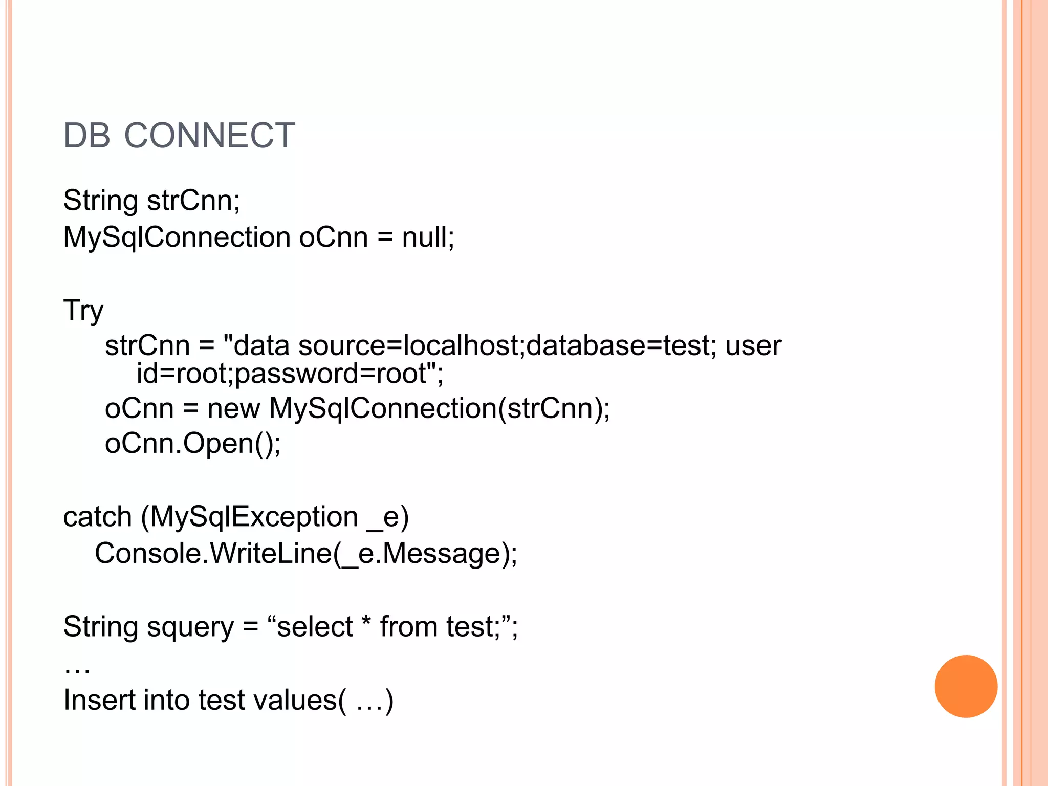 DB CONNECT
String strCnn;
MySqlConnection oCnn = null;

Try
      strCnn = "data source=localhost;database=test; user
         id=root;password=root";
      oCnn = new MySqlConnection(strCnn);
      oCnn.Open();

catch (MySqlException _e)
  Console.WriteLine(_e.Message);

String squery = “select * from test;”;
…
Insert into test values( …)
 