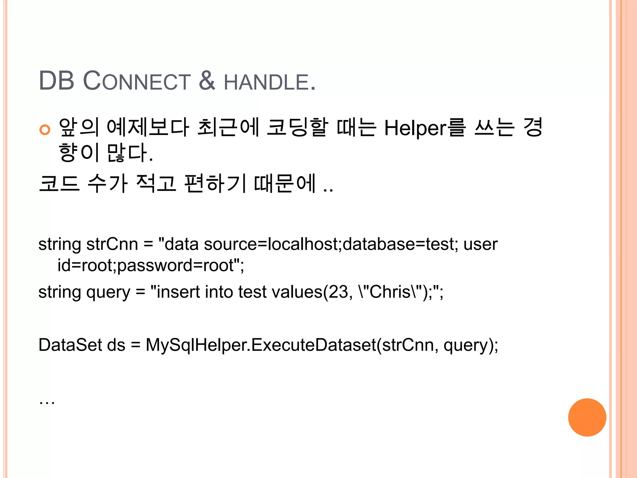 DB CONNECT & HANDLE.
앞의 예제보다 최근에 코딩할 때는 Helper를 쓰는 경
 향이 많다.
코드 수가 적고 편하기 때문에 ..

string strCnn = "data source=localhost;database=test; user
   id=root;password=root";
string query = "insert into test values(23, "Chris");";

DataSet ds = MySqlHelper.ExecuteDataset(strCnn, query);

…
 