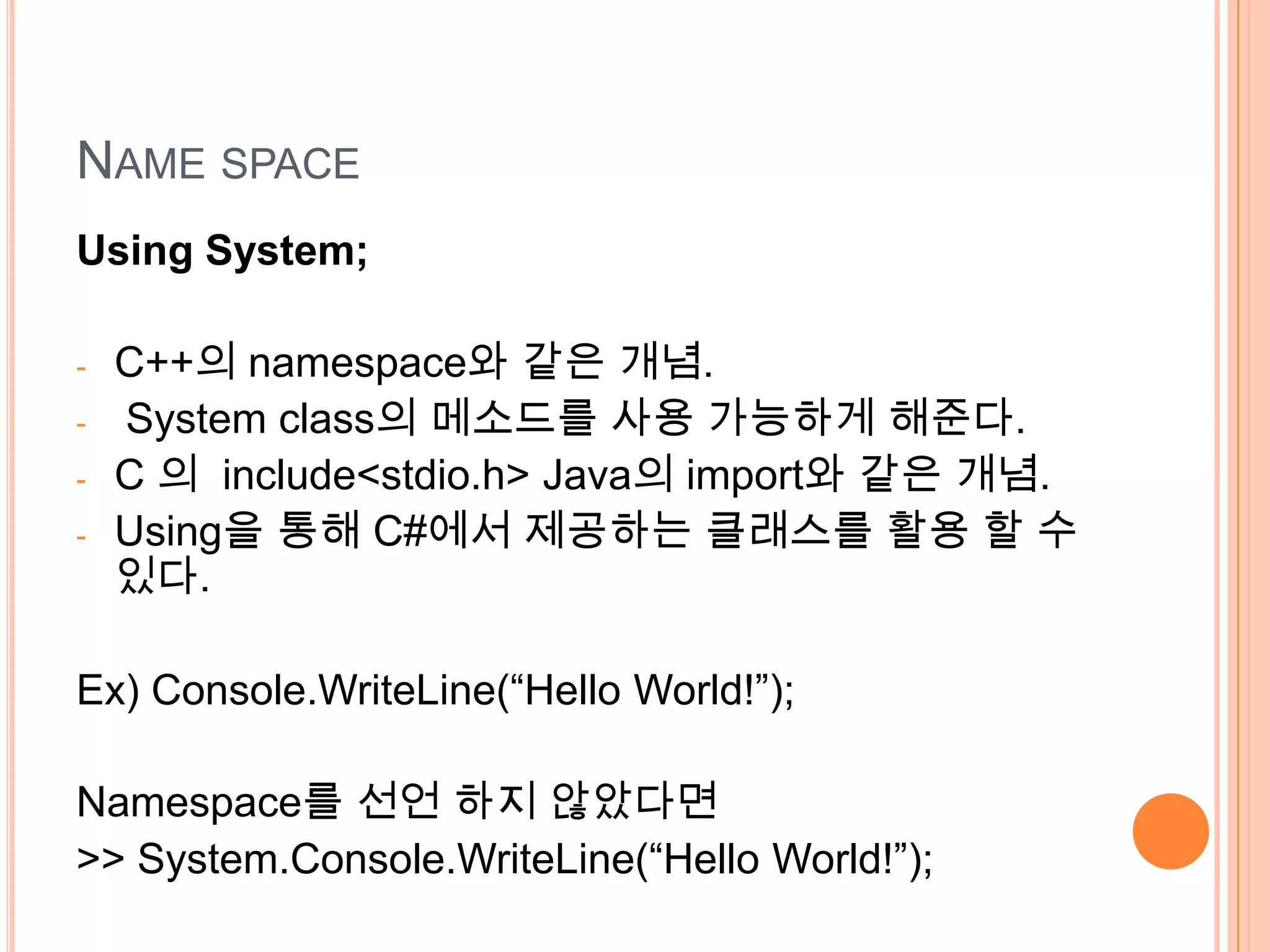 NAME SPACE
Using System;

-   C++의 namespace와 같은 개념.
-   System class의 메소드를 사용 가능하게 해준다.
-   C 의 include<stdio.h> Java의 import와 같은 개념.
-   Using을 통해 C#에서 제공하는 클래스를 활용 할 수
    있다.

Ex) Console.WriteLine(“Hello World!”);

Namespace를 선언 하지 않았다면
>> System.Console.WriteLine(“Hello World!”);
 