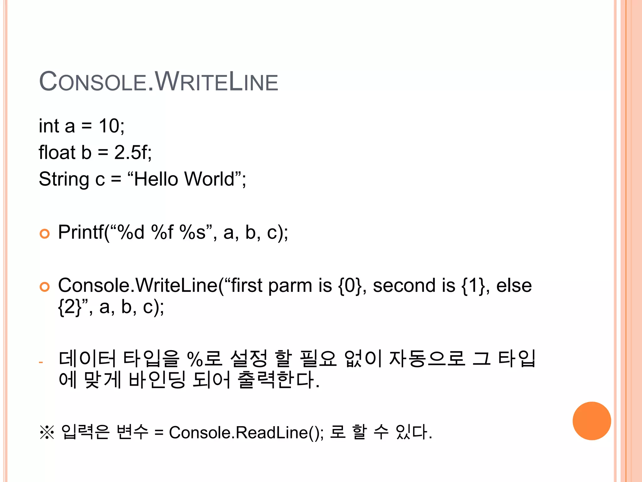CONSOLE.WRITELINE
int a = 10;
float b = 2.5f;
String c = “Hello World”;

   Printf(“%d %f %s”, a, b, c);

   Console.WriteLine(“first parm is {0}, second is {1}, else
    {2}”, a, b, c);

-   데이터 타입을 %로 설정 할 필요 없이 자동으로 그 타입
    에 맞게 바인딩 되어 출력한다.

※ 입력은 변수 = Console.ReadLine(); 로 할 수 있다.
 