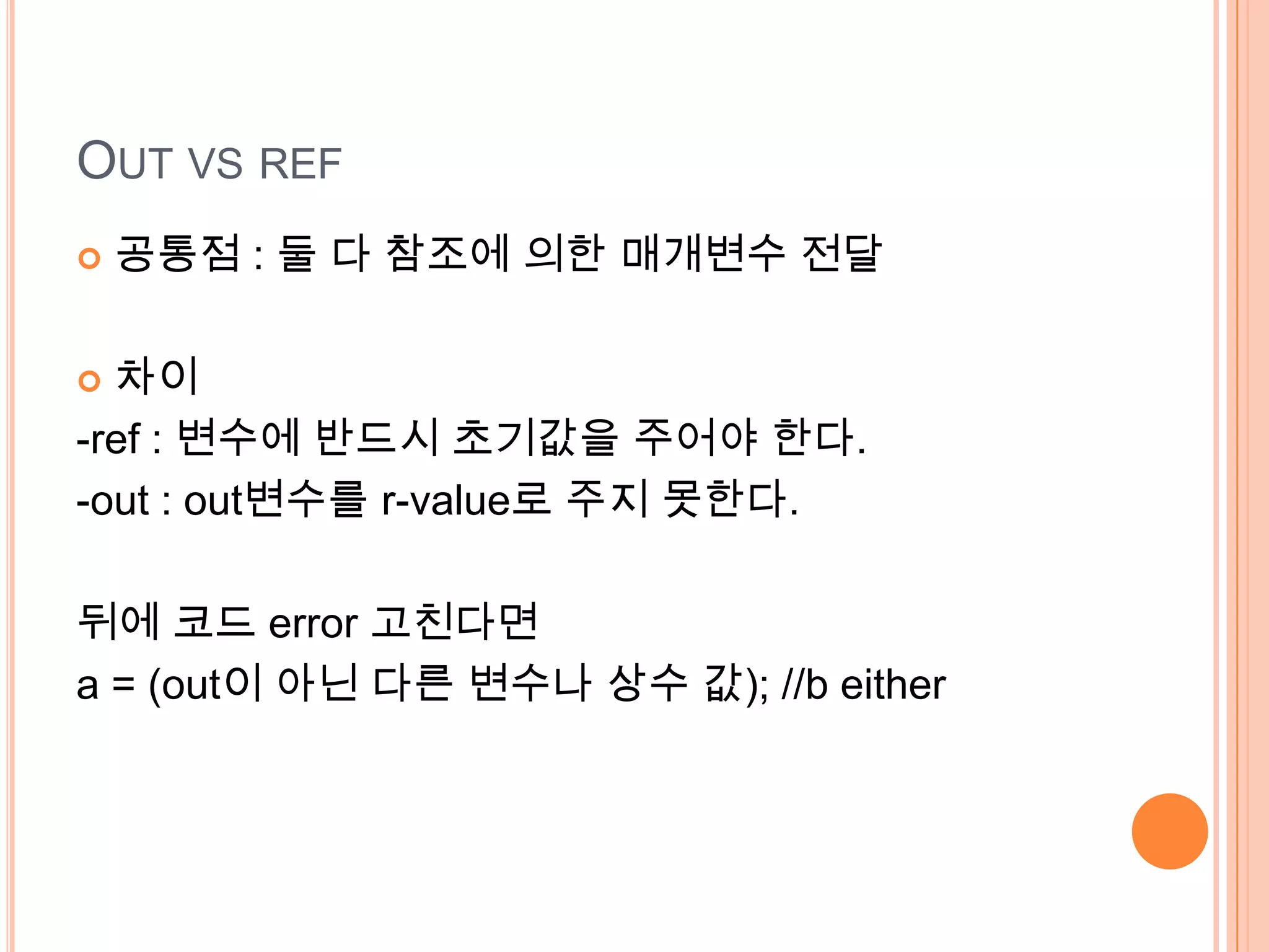 OUT VS REF
   공통점 : 둘 다 참조에 의한 매개변수 전달

 차이
-ref : 변수에 반드시 초기값을 주어야 한다.
-out : out변수를 r-value로 주지 못한다.

뒤에 코드 error 고친다면
a = (out이 아닌 다른 변수나 상수 값); //b either
 