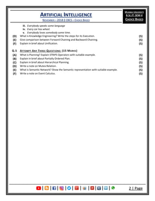 ARTIFICIAL INTELLIGENCE
NOVEMBER – 2018 | CBCS – CHOICE BASED
MUMBAI UNIVERSITY
B.SC.IT: SEM-V
CHOICE BASED
| | | | | | | | | | 2 | Page
iii. Everybody speaks some language
iv. Every car has wheel.
v. Everybody loves somebody some time.
(D) What is Knowledge Engineering? Write the steps for its Execution. (5)
(E) Give comparison between Forward Chaining and Backward Chaining. (5)
(F) Explain in brief about Unification. (5)
Q.5 ATTEMPT ANY THREE QUESTIONS: (15 MARKS)
(A) What is Planning? Explain STRIPS Operators with suitable example. (5)
(B) Explain in brief about Partially Ordered Plan. (5)
(C) Explain in brief about Hierarchical Planning. (5)
(D) Write a note on Mutex Relation. (5)
(E) What is Semantic Network? Show the Semantic representation with suitable example. (5)
(F) Write a note on Event Calculus. (5)
 