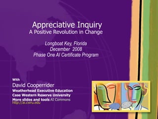   Appreciative Inquiry A Positive Revolution in Change Longboat Key, Florida December  2008 Phase One AI Certificate Program With  David Cooperrider Weatherhead Executive Education Case Western Reserve University More slides and tools  AI Commons  http://ai.cwru.edu 