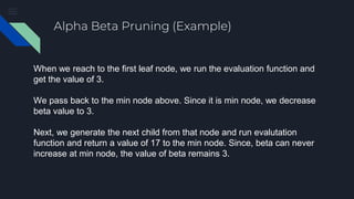 Alpha Beta Pruning (Example)
When we reach to the first leaf node, we run the evaluation function and
get the value of 3.
We pass back to the min node above. Since it is min node, we decrease
beta value to 3.
Next, we generate the next child from that node and run evalutation
function and return a value of 17 to the min node. Since, beta can never
increase at min node, the value of beta remains 3.
 
