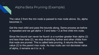 Alpha Beta Pruning (Example)
The value 3 from the min node is passed to max node above. So, alpha
becomes 3.
Get the next child and pass the bounds along. Same process as before
is repeated and we get alpha = 3 and beta = 2 at first child min node.
Since the bound can never be found i.e a number greater than alpha (3)
and less than beta (2), we stop evaluating further and other childs from
that node are pruned. This is called beta pruning. It returns the beta
value (2) to the parent max node. As max node can not decrease value
of alpha, it remains as it is i.e. 3.
 