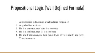 Propositional Logic (Well Defined Formula)
- A proposition is known as a well defined formula if:
1. A symbol is a sentence
2. If s is a sentence, then not s is a sentence
3. If s is a sentence, then (s) is a sentence
4. If s and T are sentences, then (s not T), (s or T), (s and T) and (s ⇔
T) are sentences
 