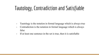 Tautology, Contradiction and Satisfiable
- Tautology is the notation in formal language which is always true
- Contradiction is the notation in formal language which is always
false
- If at least one sentence in the set is true, then it is satisfiable
 