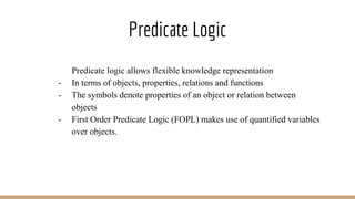 Predicate Logic
- Predicate logic allows flexible knowledge representation
- In terms of objects, properties, relations and functions
- The symbols denote properties of an object or relation between
objects
- First Order Predicate Logic (FOPL) makes use of quantified variables
over objects.
 