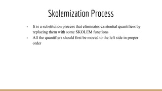 Skolemization Process
- It is a substitution process that eliminates existential quantifiers by
replacing them with some SKOLEM functions
- All the quantifiers should first be moved to the left side in proper
order
 