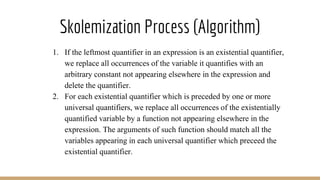 Skolemization Process (Algorithm)
1. If the leftmost quantifier in an expression is an existential quantifier,
we replace all occurrences of the variable it quantifies with an
arbitrary constant not appearing elsewhere in the expression and
delete the quantifier.
2. For each existential quantifier which is preceded by one or more
universal quantifiers, we replace all occurrences of the existentially
quantified variable by a function not appearing elsewhere in the
expression. The arguments of such function should match all the
variables appearing in each universal quantifier which preceed the
existential quantifier.
 