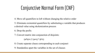 Conjunctive Normal Form (CNF)
4. Move all quantifiers to left without changing the relative order
5. Eliminate existential quantifiers by substituting a variable that produces
a desired value using skolemization process
6. Drop the prefix
7. Convert matrix into conjunction of disjoints:
(a^b)˅c Ξ (a˅c) ^ (b^c)
8. Create separate clause corresponding to each conjunct
9. Standardize apart the variables in the set of clauses
 