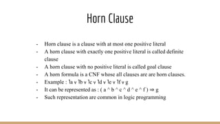 Horn Clause
- Horn clause is a clause with at most one positive literal
- A horn clause with exactly one positive literal is called definite
clause
- A horn clause with no positive literal is called goal clause
- A horn formula is a CNF whose all clauses are are horn clauses.
- Example : ˥a v ˥b v ˥c v ˥d v ˥e v ˥f v g
- It can be represented as : ( a ^ b ^ c ^ d ^ e ^ f ) ⇒ g
- Such representation are common in logic programming
 