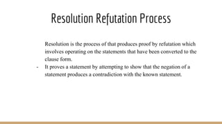 Resolution Refutation Process
- Resolution is the process of that produces proof by refutation which
involves operating on the statements that have been converted to the
clause form.
- It proves a statement by attempting to show that the negation of a
statement produces a contradiction with the known statement.
 