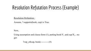 Resolution Refutation Process (Example)
Resolution Refutation :
Assume, ˥ supports(book, cup) is True.
Now,
Using assumption and clause form (1), putting book/Y1 and cup/X1 , we
get:
˥ top_of(cup, book) --------- (5)
 