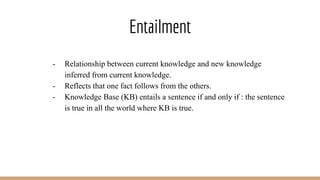 Entailment
- Relationship between current knowledge and new knowledge
inferred from current knowledge.
- Reflects that one fact follows from the others.
- Knowledge Base (KB) entails a sentence if and only if : the sentence
is true in all the world where KB is true.
 