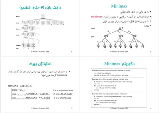 ‫ﺑﺎزي‬ ‫درﺧﺖ‬)2‫ﻗﻄﻌ‬ ‫ﻧﻔﺮه‬( ‫ﺑﺎزي‬ ‫درﺧﺖ‬)2-‫ﻗﻄﻌﻲ‬ ،‫ﻧﻔﺮه‬(
N. Razavi - AI course - 2005 5
MinimaxMinimax
•‫ﻗﻄﻌﻲ‬ ‫ﻫﺎي‬ ‫ﺑﺎزي‬ ‫در‬ ‫ﻋﺎﻟﻲ‬ ‫ﺑﺎزي‬‫ﻲ‬ ‫ي‬ ‫زي‬ ‫ﺑ‬ ‫ر‬ ‫ﻲ‬ ‫زي‬ ‫ﺑ‬
•‫اﻳﺪه‬:‫ﻣﻘﺪار‬ ‫ﺑﻴﺸﺘﺮﻳﻦ‬ ‫ﺑﺎ‬ ‫ﻣﻮﻗﻌﻴﺘﻲ‬ ‫ﺑﻪ‬ ‫ﺣﺮﻛﺖ‬ ‫اﻧﺘﺨﺎب‬minimax
•=‫ﺑﺎزي‬ ‫ﺑﻬﺘﺮﻳﻦ‬ ‫ﺑﺮاﺑﺮ‬ ‫در‬ ‫دﺳﺘﻴﺎﺑﻲ‬ ‫ﻗﺎﺑﻞ‬ ‫اﻣﺘﻴﺎز‬ ‫ﺑﻬﺘﺮﻳﻦ‬
‫ﺎل‬ •‫ﻣﺜﺎل‬:
N. Razavi - AI course - 2005 6
‫ﺑﻬﻴﻨﻪ‬ ‫اﺳﺘﺮاﺗﮋي‬‫ﺑﻬﻴﻨﻪ‬ ‫اﺳﺘﺮاﺗﮋي‬
•‫ﺑﺎ‬‫داﺷﺘﻦ‬‫درﺧﺖ‬،‫ﺑﺎزي‬‫اﺳﺘﺮاﺗﮋي‬‫ﺑﻬﻴﻨﻪ‬‫را‬‫ﻣﻲ‬‫ﺗﻮان‬‫ﺑﺎ‬‫در‬‫ﻧﻈﺮ‬‫ﮔﺮﻓﺘﻦ‬‫ﻣﻘﺪار‬
minimax‫ه‬ ‫ﮔ‬‫ﻫﺎ‬‫ﻦ‬ ‫ﺗﻌ‬‫ﻮد‬ ‫ﻧ‬: minimax‫ﮔﺮه‬‫ﻫﺎ‬‫ﺗﻌﻴﻴﻦ‬‫ﻧﻤﻮد‬:
( )=VALUE-MINMAX n
( )
( )
⎪
⎨
⎧
dMAXiifVALUEMINIMAX
stateterminalaisifUTILITY nn
( ) ( )
( ) ( )⎪
⎩
⎨
−
−
∈
∈
nodeMINaisifVALUEMINIMAXmin
nodeMAXaisifVALUEMINIMAXmax
ns
ns
nSuccessorss
nSuccessorss
( )⎩
N. Razavi - AI course - 2005 7
‫اﻟﮕﻮرﻳﺘﻢ‬Minimax ‫اﻟﮕﻮرﻳﺘﻢ‬Minimax
N. Razavi - AI course - 2005 8
 