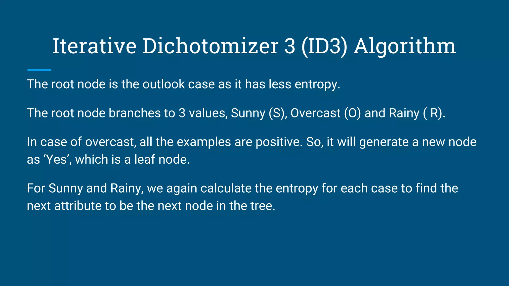 Iterative Dichotomizer 3 (ID3) Algorithm
The root node is the outlook case as it has less entropy.
The root node branches to 3 values, Sunny (S), Overcast (O) and Rainy ( R).
In case of overcast, all the examples are positive. So, it will generate a new node
as ‘Yes’, which is a leaf node.
For Sunny and Rainy, we again calculate the entropy for each case to find the
next attribute to be the next node in the tree.
 