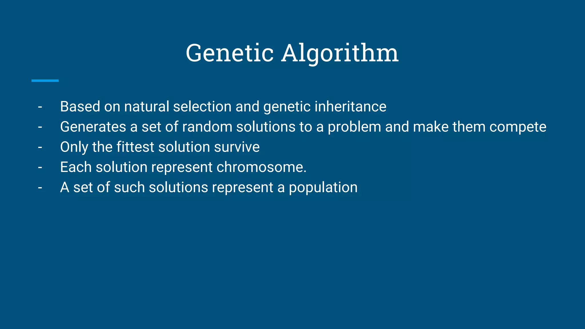 Genetic Algorithm
- Based on natural selection and genetic inheritance
- Generates a set of random solutions to a problem and make them compete
- Only the fittest solution survive
- Each solution represent chromosome.
- A set of such solutions represent a population
 